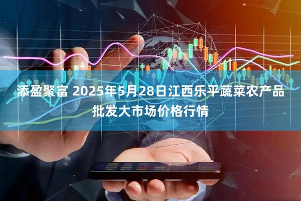 添盈聚富 2025年5月28日江西乐平蔬菜农产品批发大市场价格行情