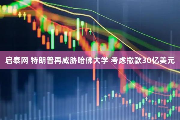 启泰网 特朗普再威胁哈佛大学 考虑撤款30亿美元