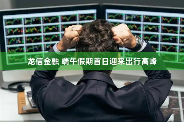 龙信金融 端午假期首日迎来出行高峰