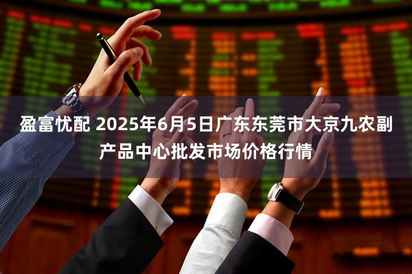 盈富忧配 2025年6月5日广东东莞市大京九农副产品中心批发市场价格行情