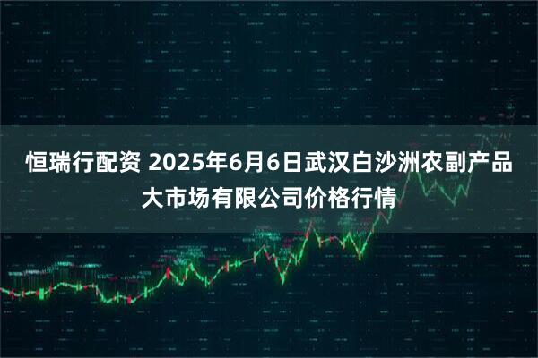 恒瑞行配资 2025年6月6日武汉白沙洲农副产品大市场有限公司价格行情