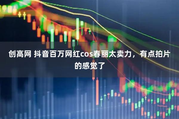 创高网 抖音百万网红cos春丽太卖力，有点拍片的感觉了