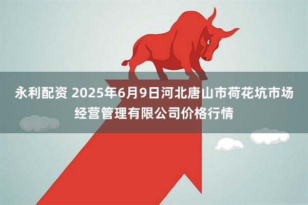 永利配资 2025年6月9日河北唐山市荷花坑市场经营管理有限公司价格行情