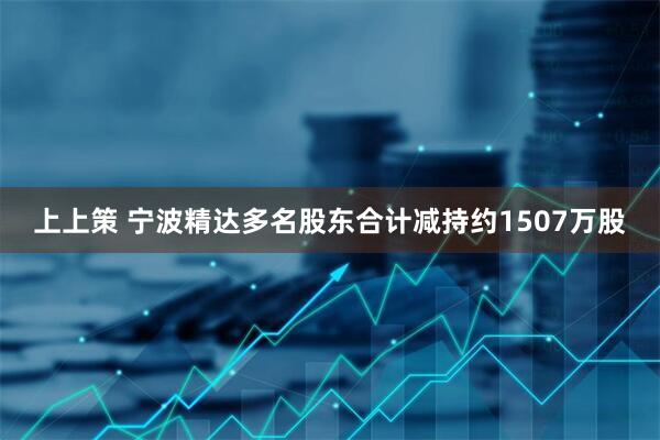 上上策 宁波精达多名股东合计减持约1507万股