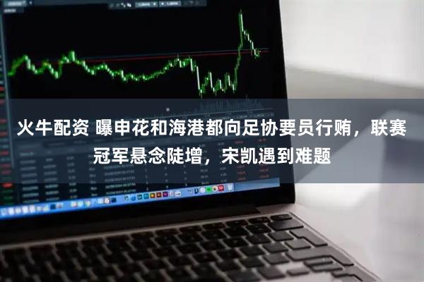火牛配资 曝申花和海港都向足协要员行贿，联赛冠军悬念陡增，宋凯遇到难题