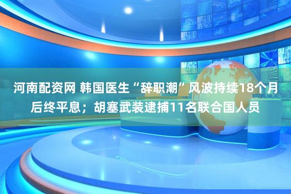 河南配资网 韩国医生“辞职潮”风波持续18个月后终平息；胡塞武装逮捕11名联合国人员