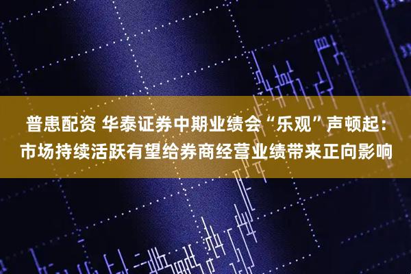 普患配资 华泰证券中期业绩会“乐观”声顿起：市场持续活跃有望给券商经营业绩带来正向影响