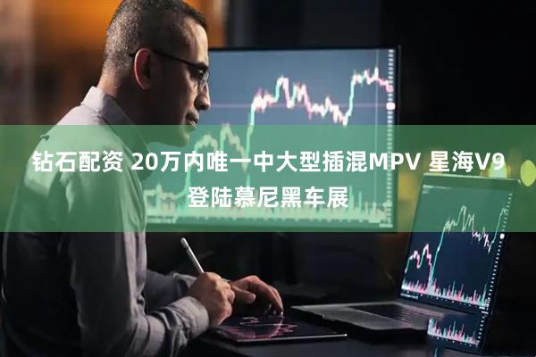 钻石配资 20万内唯一中大型插混MPV 星海V9登陆慕尼黑车展