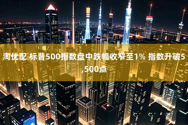 淘优配 标普500指数盘中跌幅收窄至1% 指数升破5,500点