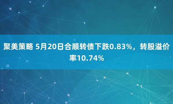 聚美策略 5月20日合顺转债下跌0.83%，转股溢价率10.74%