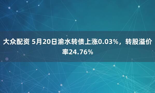 大众配资 5月20日渝水转债上涨0.03%，转股溢价率24.76%