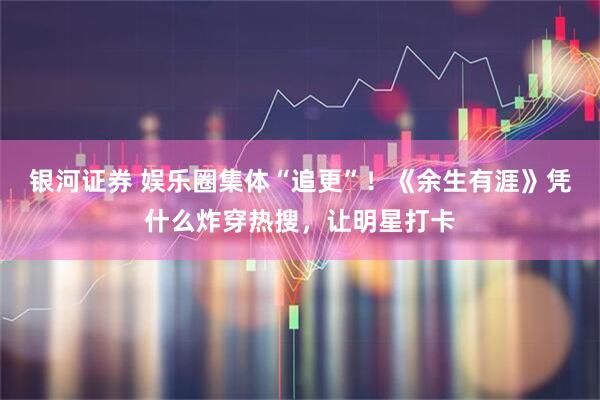 银河证券 娱乐圈集体“追更”！《余生有涯》凭什么炸穿热搜，让明星打卡