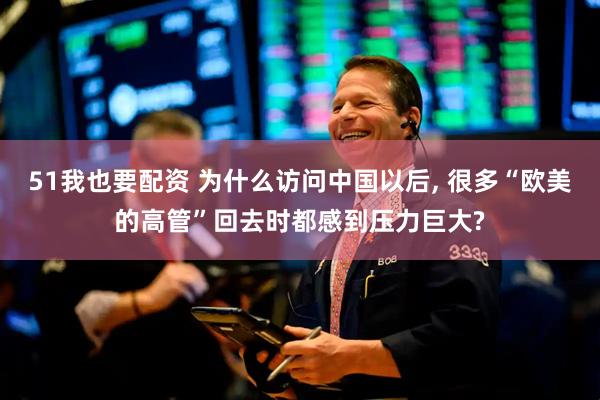 51我也要配资 为什么访问中国以后, 很多“欧美的高管”回去时都感到压力巨大?