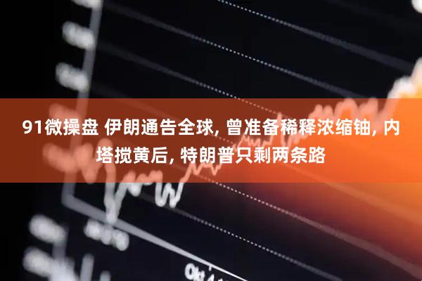 91微操盘 伊朗通告全球, 曾准备稀释浓缩铀, 内塔搅黄后, 特朗普只剩两条路